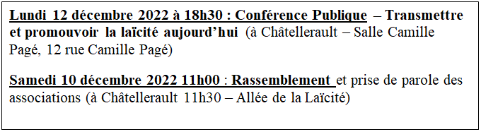 Zone de Texte: Lundi 12 dcembre 2022  18h30 : Confrence Publique  Transmettre et promouvoir la lacit aujourdhui ( Chtellerault  Salle Camille Pag, 12 rue Camille Pag)
Samedi 10 dcembre 2022 11h00 : Rassemblement et prise de parole des associations ( Chtellerault 11h30  Alle de la Lacit)
